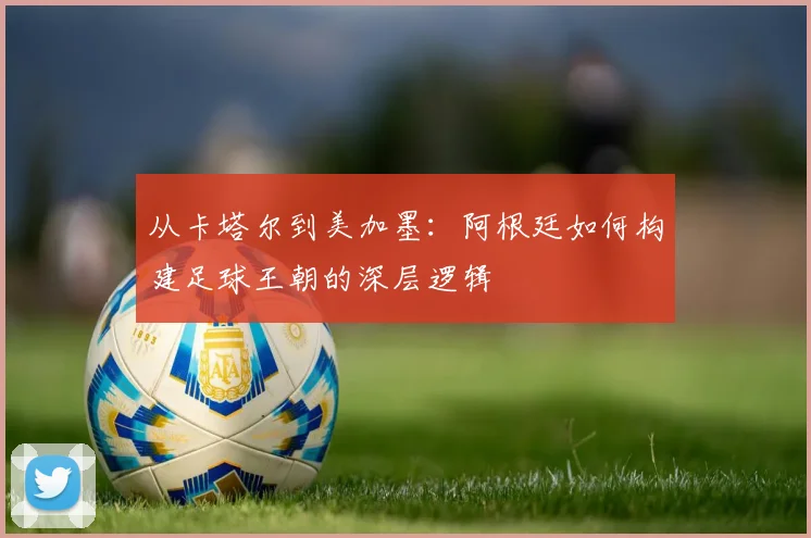 从卡塔尔到美加墨：阿根廷如何构建足球王朝的深层逻辑