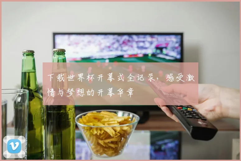 下载世界杯开幕式全记录，感受激情与梦想的开幕华章