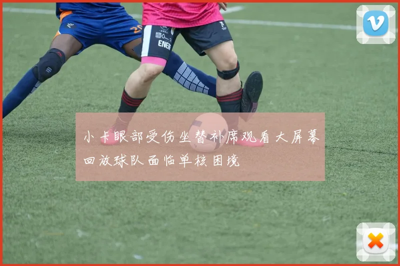 小卡眼部受伤坐替补席观看大屏幕回放球队面临单核困境