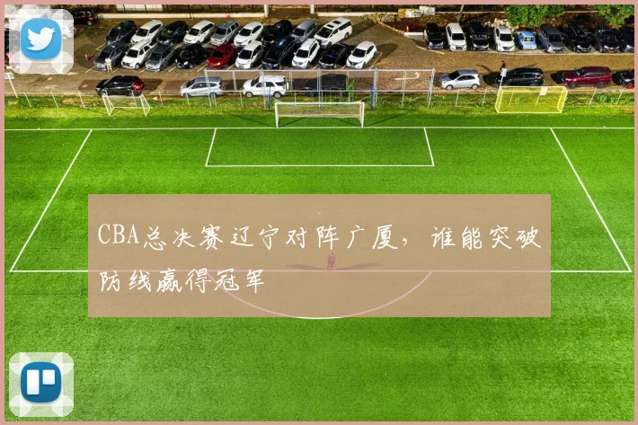 CBA总决赛辽宁对阵广厦，谁能突破防线赢得冠军