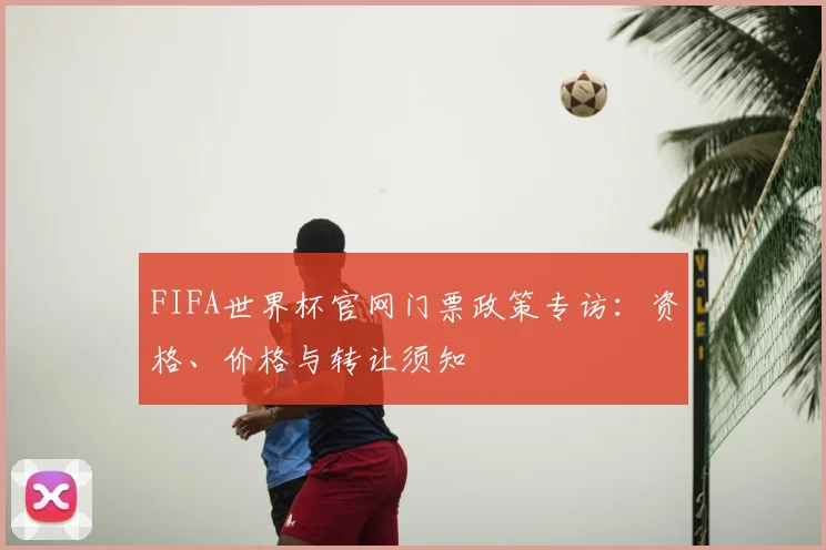 FIFA世界杯官网门票政策专访：资格、价格与转让须知