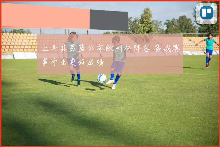 土耳其男篮公布欧洲杯阵容 备战赛事冲击更好成绩