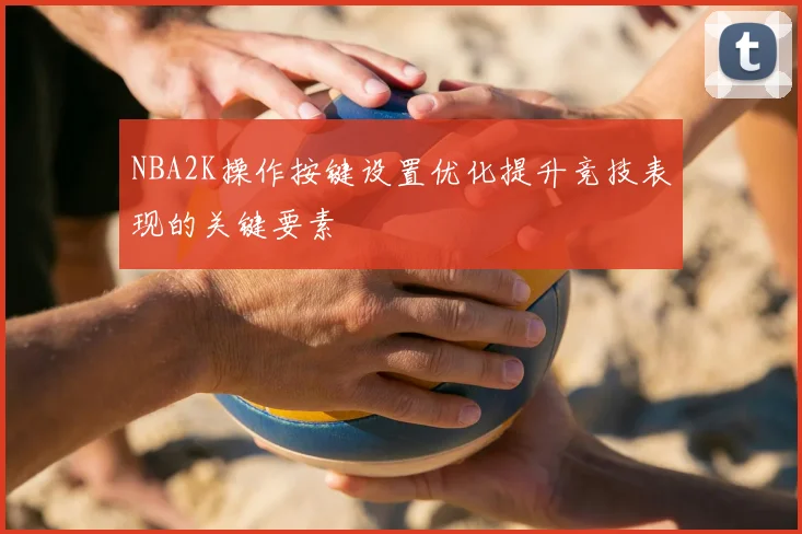NBA2K操作按键设置优化提升竞技表现的关键要素