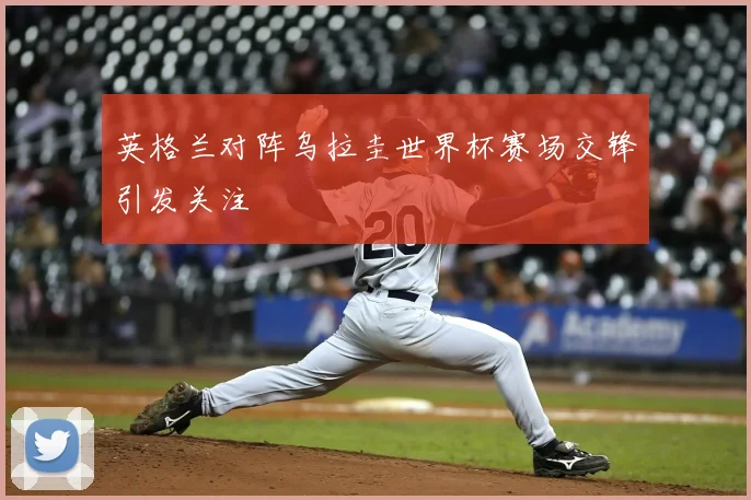 英格兰对阵乌拉圭世界杯赛场交锋引发关注