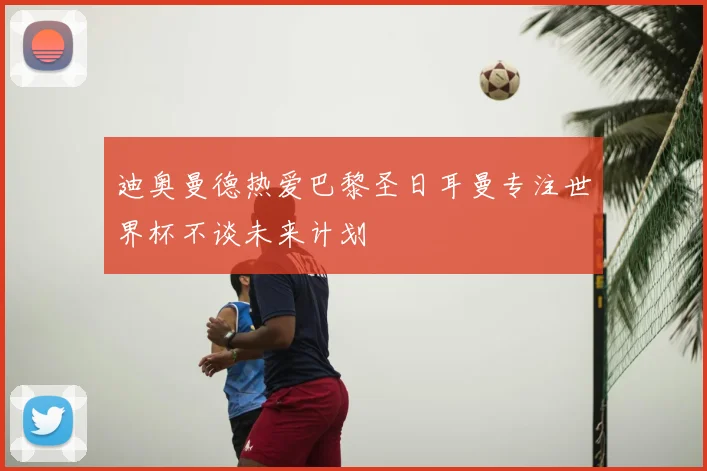 迪奥曼德热爱巴黎圣日耳曼专注世界杯不谈未来计划