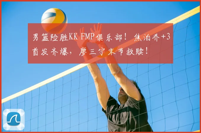 男篮险胜KK FMP俱乐部！焦泊乔+3首发齐爆，廖三宁末节救赎！