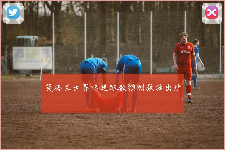 英格兰世界杯进球数预测数据出炉