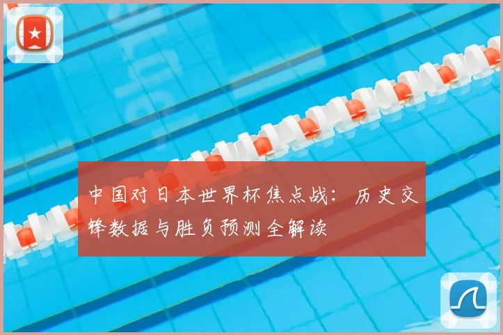 中国对日本世界杯焦点战：历史交锋数据与胜负预测全解读