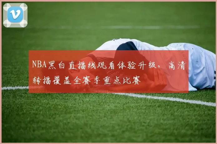 NBA黑白直播线观看体验升级，高清转播覆盖全赛季重点比赛