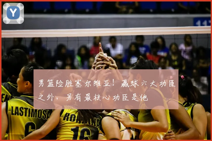 男篮险胜塞尔维亚！赢球六大功臣之外，另有最核心功臣是他