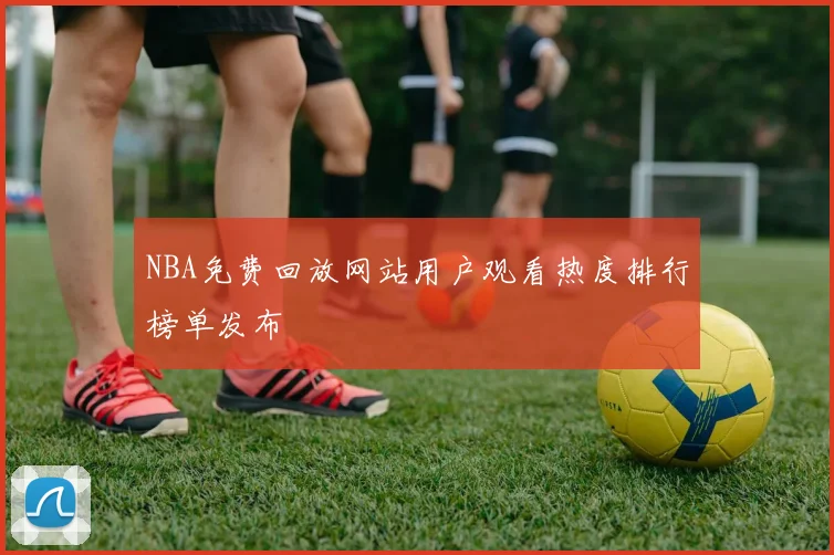 NBA免费回放网站用户观看热度排行榜单发布