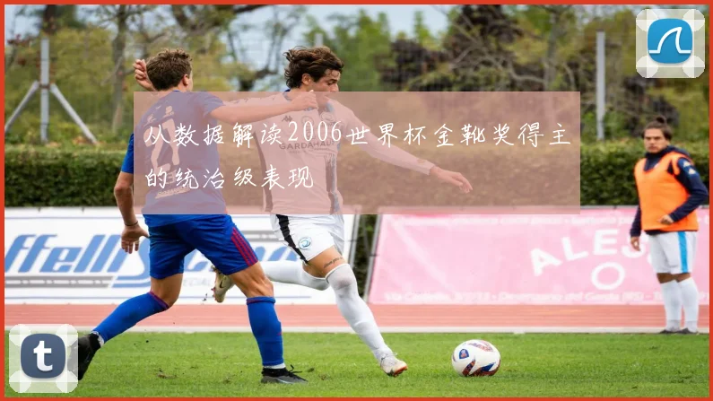 从数据解读2006世界杯金靴奖得主的统治级表现