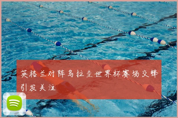 英格兰对阵乌拉圭世界杯赛场交锋引发关注