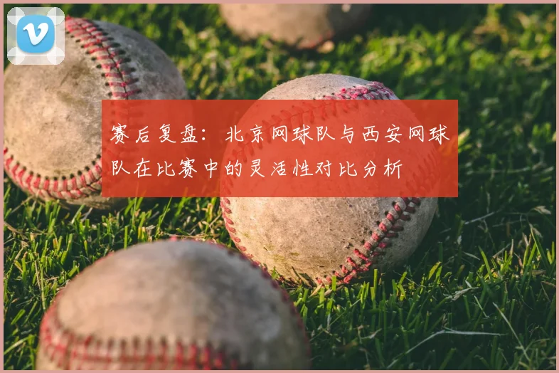赛后复盘：北京网球队与西安网球队在比赛中的灵活性对比分析