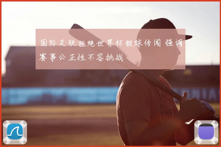 国际足联拒绝世界杯假球传闻 强调赛事公正性不容挑战