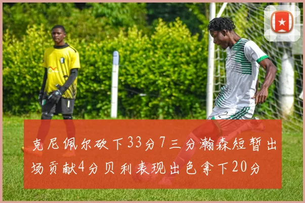 克尼佩尔砍下33分7三分瀚森短暂出场贡献4分贝利表现出色拿下20分