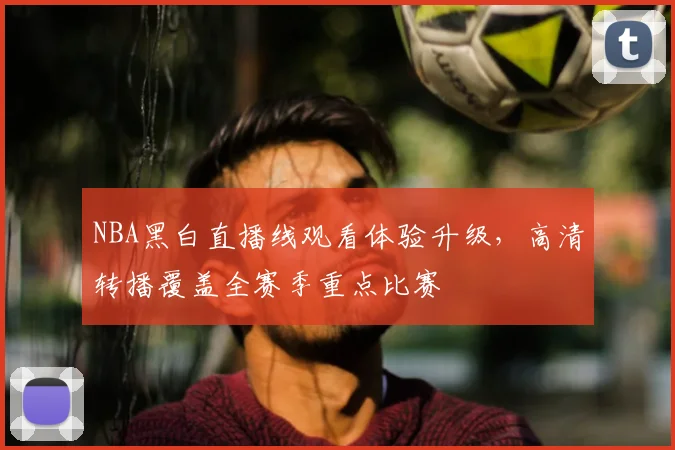 NBA黑白直播线观看体验升级，高清转播覆盖全赛季重点比赛