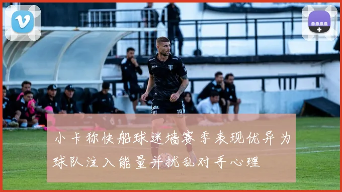 小卡称快船球迷墙赛季表现优异为球队注入能量并扰乱对手心理