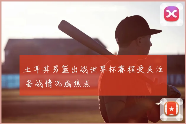 土耳其男篮出战世界杯赛程受关注 备战情况成焦点