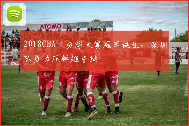 2018CBA三分球大赛冠军诞生，深圳队员力压群雄夺魁