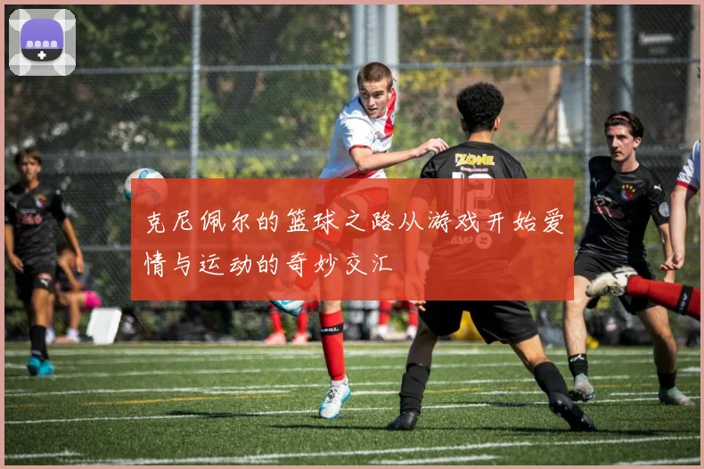 克尼佩尔的篮球之路从游戏开始爱情与运动的奇妙交汇