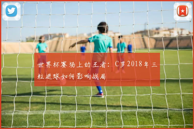 世界杯赛场上的王者：C罗2018年三粒进球如何影响战局