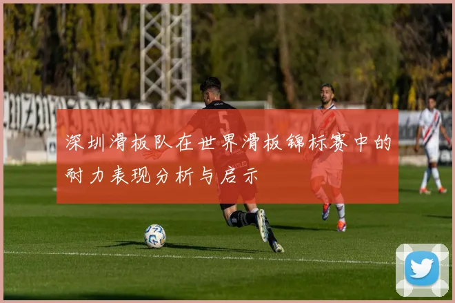 深圳滑板队在世界滑板锦标赛中的耐力表现分析与启示