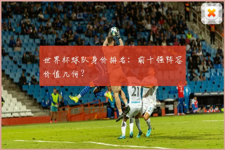 世界杯球队身价排名：前十强阵容价值几何？
