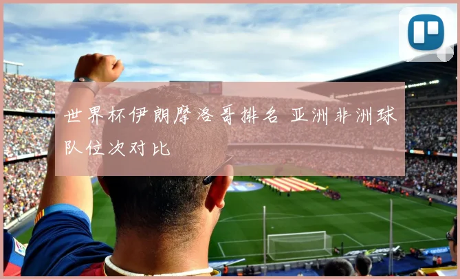 世界杯伊朗摩洛哥排名 亚洲非洲球队位次对比