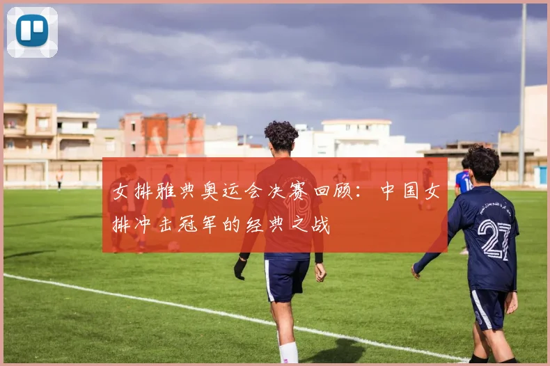 女排雅典奥运会决赛回顾：中国女排冲击冠军的经典之战