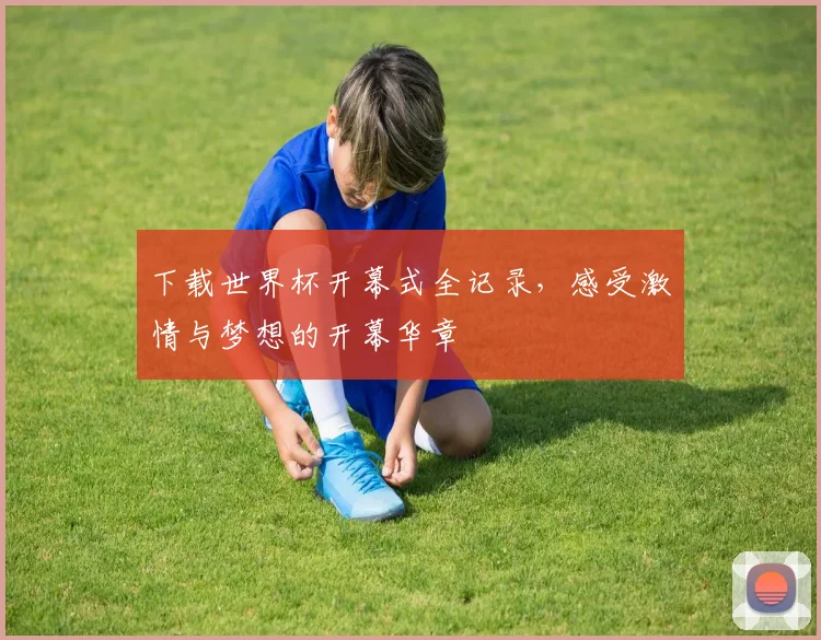 下载世界杯开幕式全记录，感受激情与梦想的开幕华章