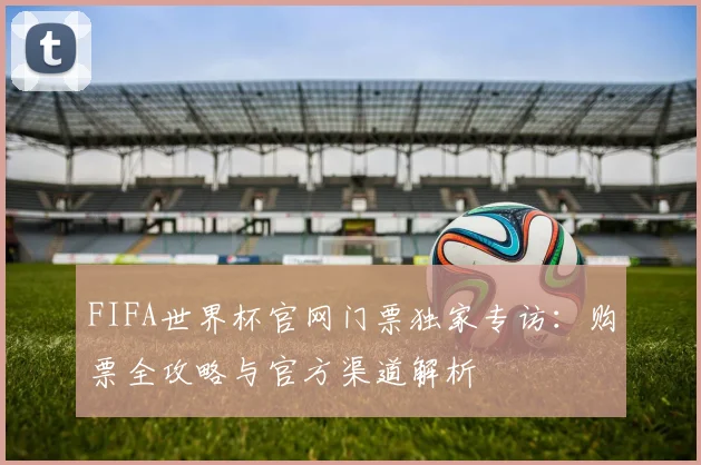 FIFA世界杯官网门票独家专访：购票全攻略与官方渠道解析