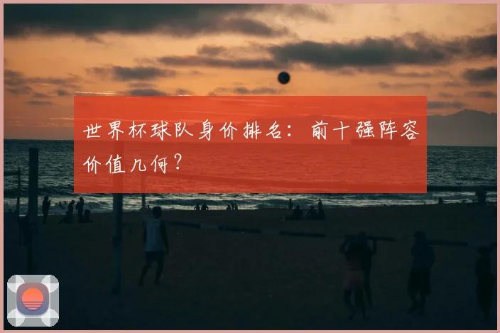 世界杯球队身价排名：前十强阵容价值几何？