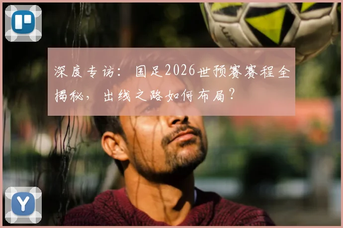 深度专访：国足2026世预赛赛程全揭秘，出线之路如何布局？
