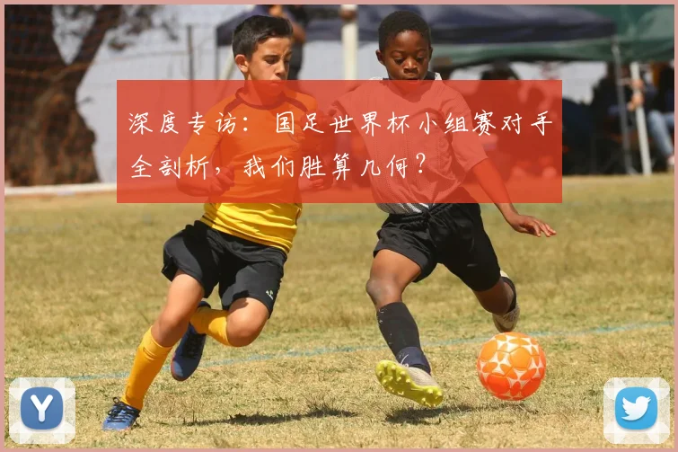 深度专访：国足世界杯小组赛对手全剖析，我们胜算几何？