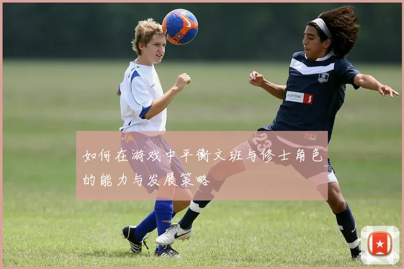 如何在游戏中平衡文班与修士角色的能力与发展策略