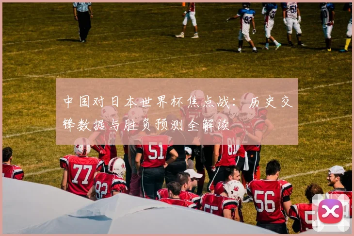 中国对日本世界杯焦点战：历史交锋数据与胜负预测全解读
