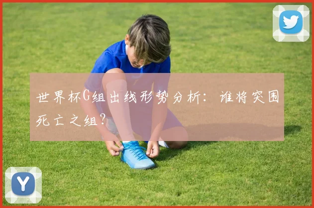 世界杯G组出线形势分析：谁将突围死亡之组？