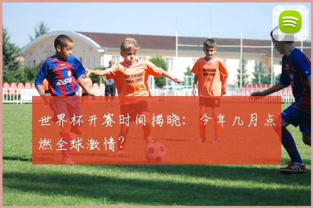 世界杯开赛时间揭晓：今年几月点燃全球激情？