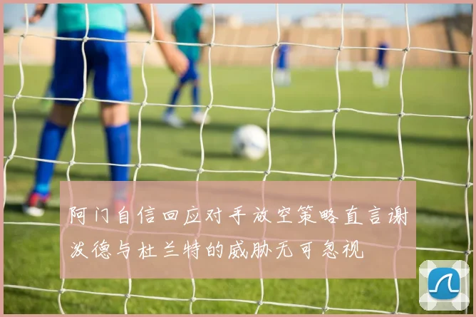 阿门自信回应对手放空策略直言谢泼德与杜兰特的威胁无可忽视