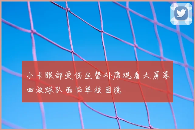 小卡眼部受伤坐替补席观看大屏幕回放球队面临单核困境