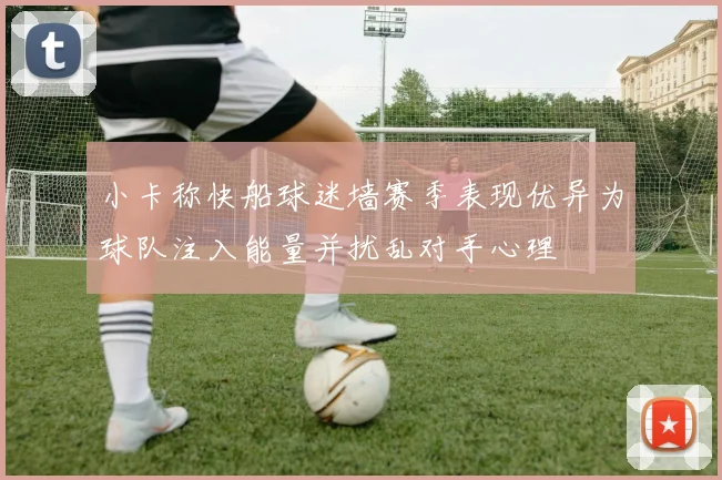 小卡称快船球迷墙赛季表现优异为球队注入能量并扰乱对手心理