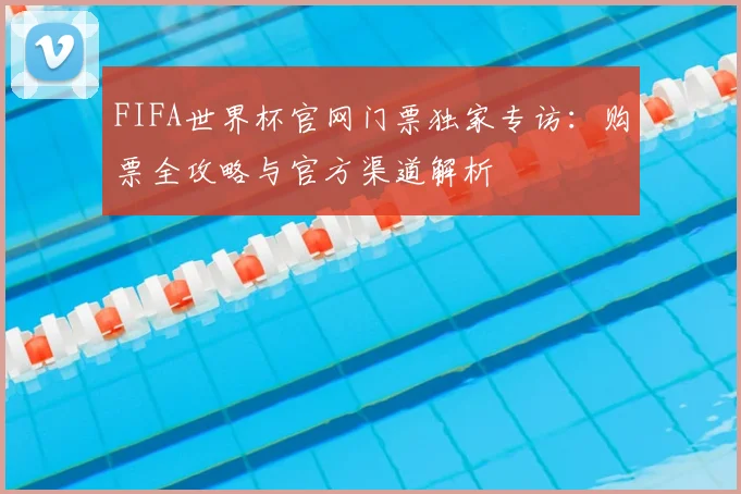 FIFA世界杯官网门票独家专访：购票全攻略与官方渠道解析