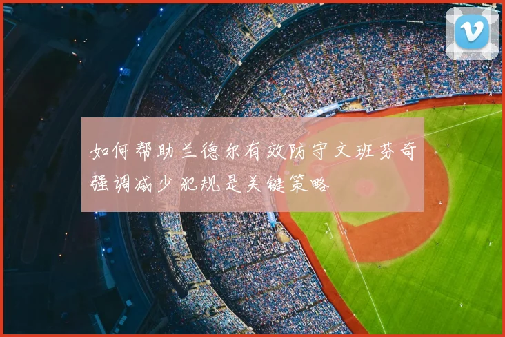 如何帮助兰德尔有效防守文班芬奇强调减少犯规是关键策略