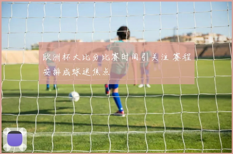 欧洲杯大比分比赛时间引关注 赛程安排成球迷焦点