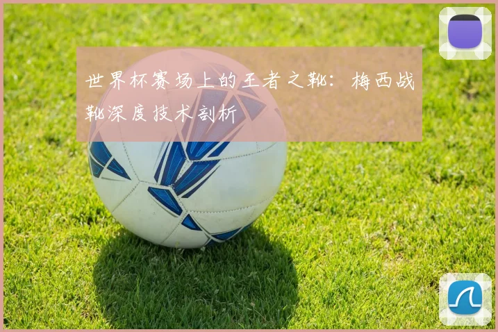 世界杯赛场上的王者之靴：梅西战靴深度技术剖析