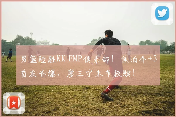 男篮险胜KK FMP俱乐部！焦泊乔+3首发齐爆，廖三宁末节救赎！